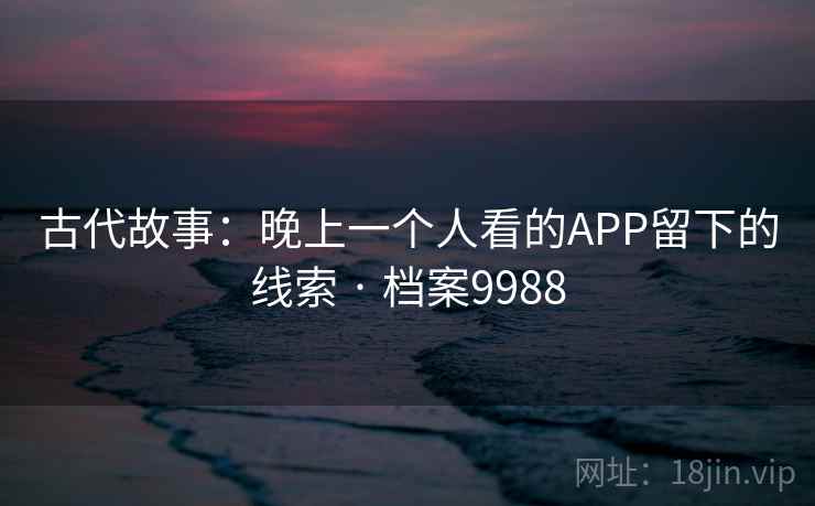 古代故事:晚上一个人看的APP留下的线索 · 档案9988 古代故事:晚上一个人看的APP留下的线索 · 档案9988