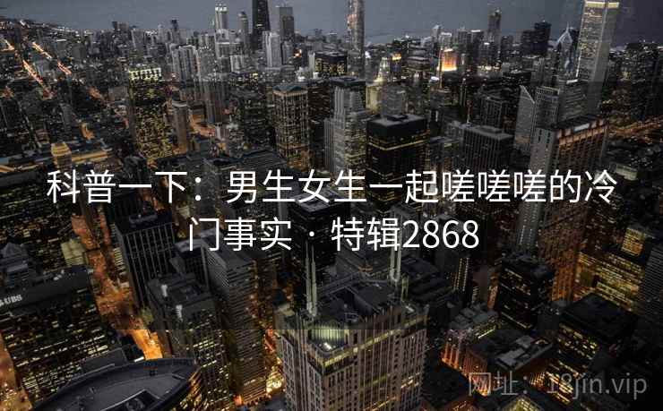 科普一下：男生女生一起嗟嗟嗟的冷门事实 · 特辑2868