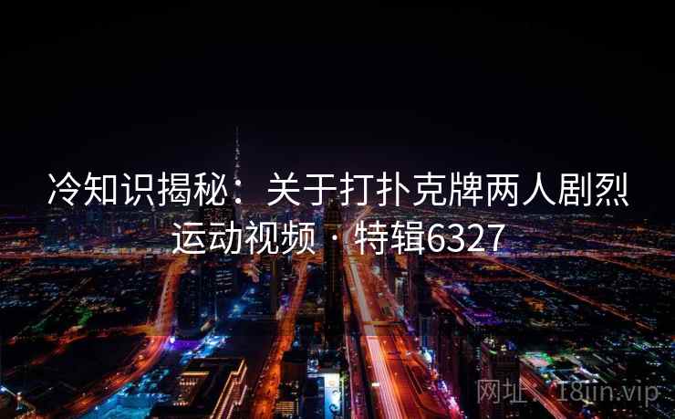 冷知识揭秘：关于打扑克牌两人剧烈运动视频 · 特辑6327