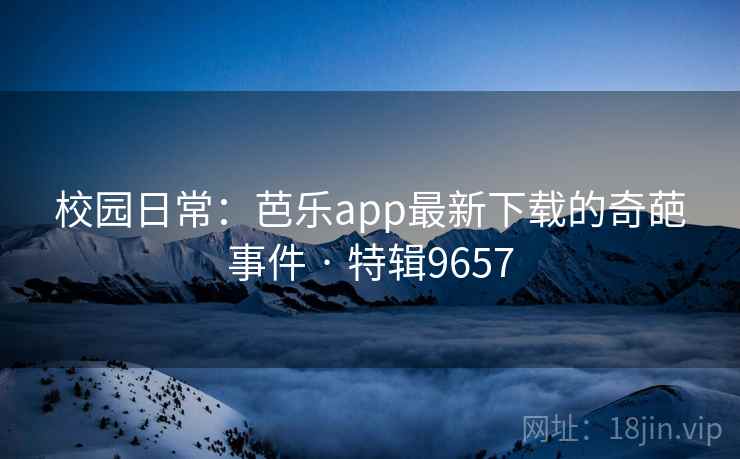 校园日常：芭乐app最新下载的奇葩事件 · 特辑9657