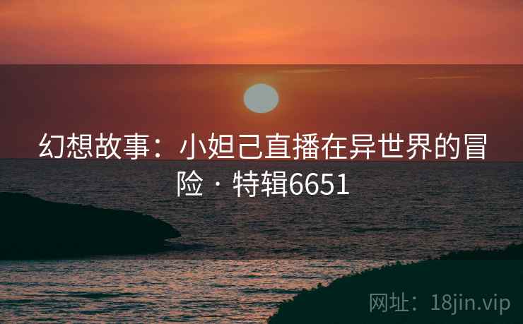 幻想故事：小妲己直播在异世界的冒险 · 特辑6651