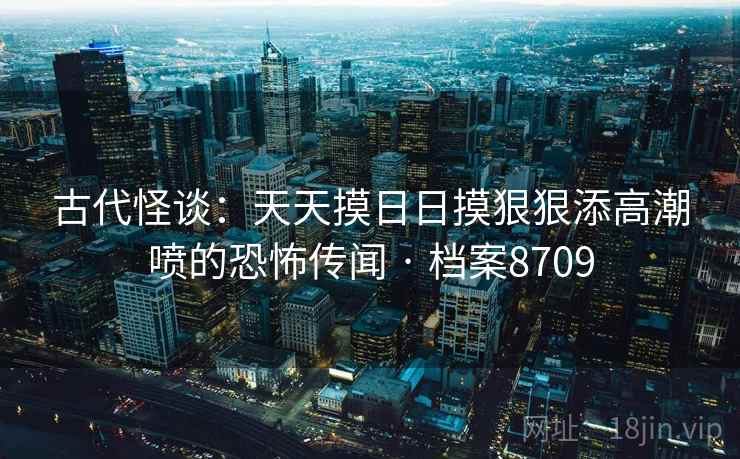 古代怪谈：天天摸日日摸狠狠添高潮喷的恐怖传闻 · 档案8709