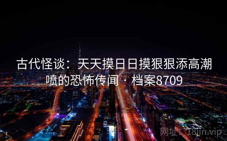 古代怪谈：天天摸日日摸狠狠添高潮喷的恐怖传闻 · 档案8709