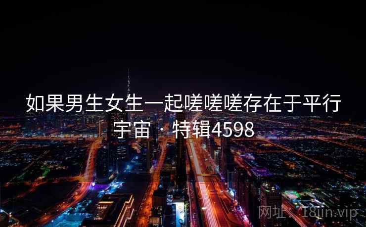 如果男生女生一起嗟嗟嗟存在于平行宇宙 · 特辑4598