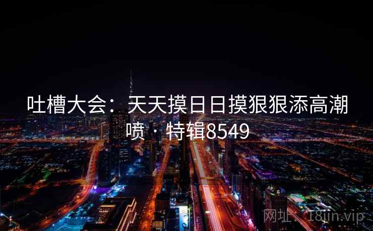 吐槽大会：天天摸日日摸狠狠添高潮喷 · 特辑8549
